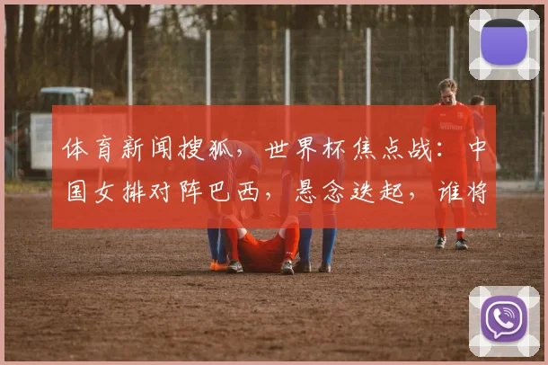 体育新闻搜狐，世界杯焦点战：中国女排对阵巴西，悬念迭起，谁将夺冠