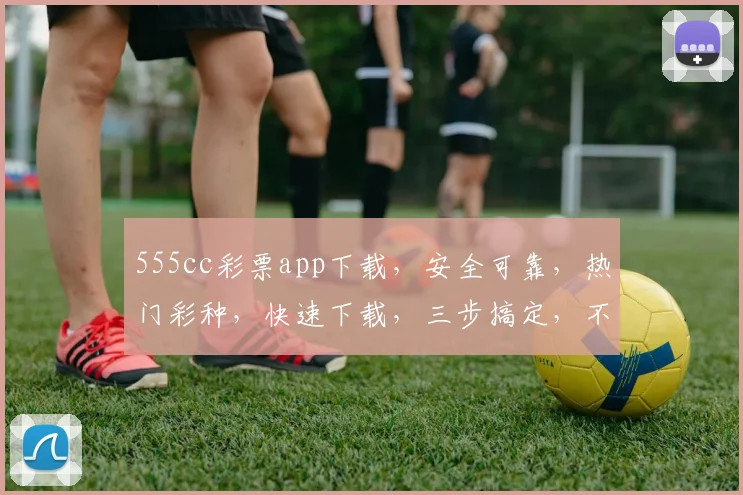 555cc彩票app下载，安全可靠，热门彩种，快速下载，三步搞定，不容错过