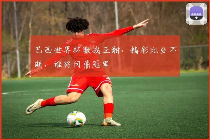 巴西世界杯激战正酣，精彩比分不断，谁将问鼎冠军