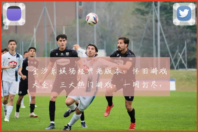 金沙乐娱场经典老版本，怀旧游戏大全，三大热门游戏，一网打尽，不容错过